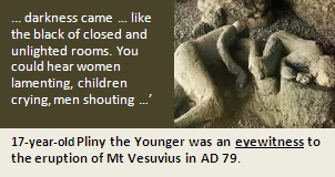 ... darkness came … like the black of closed and unlighted rooms. You could hear women lamenting, children crying, men shouting …’17-year-old Pliny the Younger was an eyewitness to the eruption of Mt Vesuvius in AD 79.