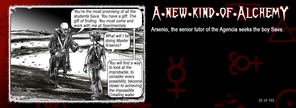 The background is a graduation from red to black. There are religious and alchemist symbols in the background. In the left frame is a boy and a man speaking. Text in speech bubbles:
Arsenio: Youre the most promising of all the students Sava. You have a gift. The gift of finding. You must come and work with me at Sperimentale.
Sava: What will I be doing Master Arsenio?
Arsenio: You will find a way to look at the improbable, to consider every possibility, become closer to achieving the impossible. Creating water. screen 5 of 10