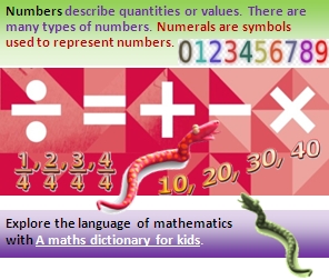 Numbers describe quantities or values. There are many types of numbers. Numerals are symbols used to represent numbers. Explore the language of mathematics with A maths dictionary for kids. (link).